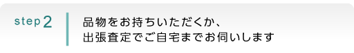 step2：品物をお持ちいただくか、出張査定でご自宅までお伺いします